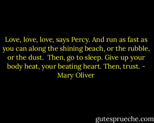 Love, love, love, says Percy.<br />And run as fast as you can<br />along the shining beach, or the rubble, or the dust.<br /><br />Then, go to sleep.<br />Give up your body heat, your beating heart.<br />Then, trust. - Mary Oliver