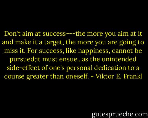 Don't aim at success---the more you aim at it and make it a target, the more you are going to miss it. For success, like happiness, cannot be pursued;it must ensue...as the unintended side-effect of one's personal dedication to a course greater than oneself. - Viktor E. Frankl