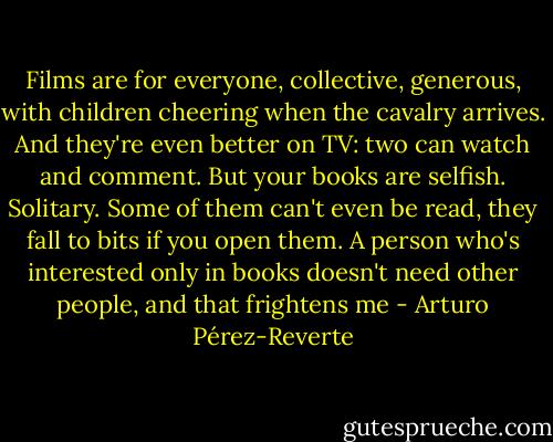 Films are for everyone, collective, generous, with children cheering when the cavalry arrives. And they're even better on TV: two can watch and comment. But your books are selfish. Solitary. Some of them can't even be read, they fall to bits if you open them. A person who's interested only in books doesn't need other people, and that frightens me - Arturo Pérez-Reverte
