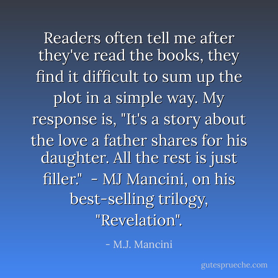 Readers often tell me after they've read the books, they find it difficult to sum up the plot in a simple way. My response is, "It's a story about the love a father shares for his daughter. All the rest is just filler."<br /><br />- MJ Mancini, on his best-selling trilogy, "Revelation". - M.J. Mancini
