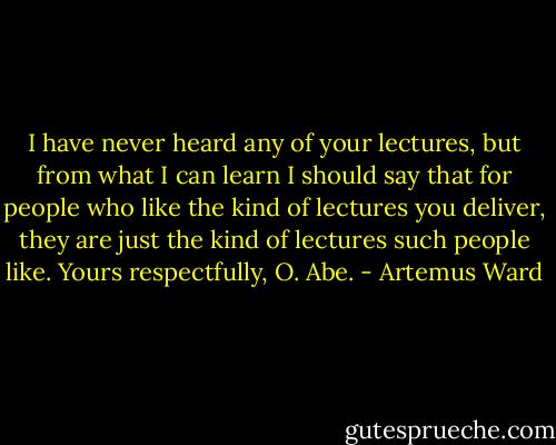 I have never heard any of your lectures, but from what I can learn I should say that for people who like the kind of lectures you deliver, they are just the kind of lectures such people like. Yours respectfully, O. Abe. - Artemus Ward