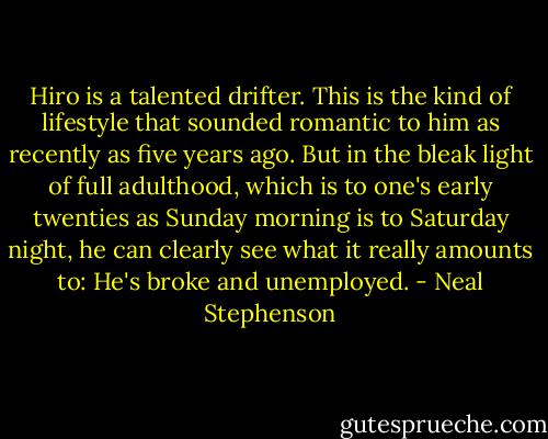 Hiro is a talented drifter. This is the kind of lifestyle that sounded romantic to him as recently as five years ago. But in the bleak light of full adulthood, which is to one's early twenties as Sunday morning is to Saturday night, he can clearly see what it really amounts to: He's broke and unemployed. - Neal Stephenson