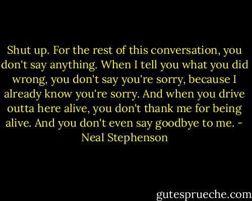 Shut up. For the rest of this conversation, you don't say anything. When I tell you what you did wrong, you don't say you're sorry, because I already know you're sorry. And when you drive outta here alive, you don't thank me for being alive. And you don't even say goodbye to me. - Neal Stephenson