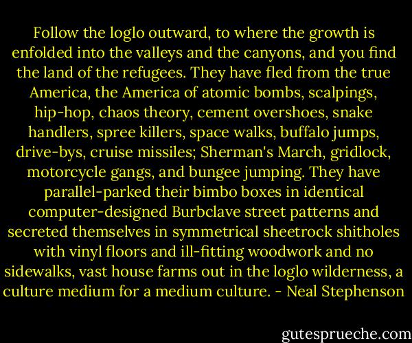 Follow the loglo outward, to where the growth is enfolded into the valleys and the canyons, and you find the land of the refugees. They have fled from the true America, the America of atomic bombs, scalpings, hip-hop, chaos theory, cement overshoes, snake handlers, spree killers, space walks, buffalo jumps, drive-bys, cruise missiles; Sherman's March, gridlock, motorcycle gangs, and bungee jumping. They have parallel-parked their bimbo boxes in identical computer-designed Burbclave street patterns and secreted themselves in symmetrical sheetrock shitholes with vinyl floors and ill-fitting woodwork and no sidewalks, vast house farms out in the loglo wilderness, a culture medium for a medium culture. - Neal Stephenson