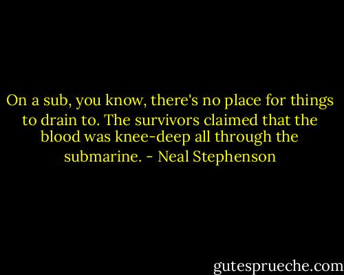 On a sub, you know, there's no place for things to drain to. The survivors claimed that the blood was knee-deep all through the submarine. - Neal Stephenson