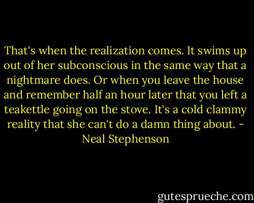 That's when the realization comes. It swims up out of her subconscious in the same way that a nightmare does. Or when you leave the house and remember half an hour later that you left a teakettle going on the stove. It's a cold clammy reality that she can't do a damn thing about. - Neal Stephenson