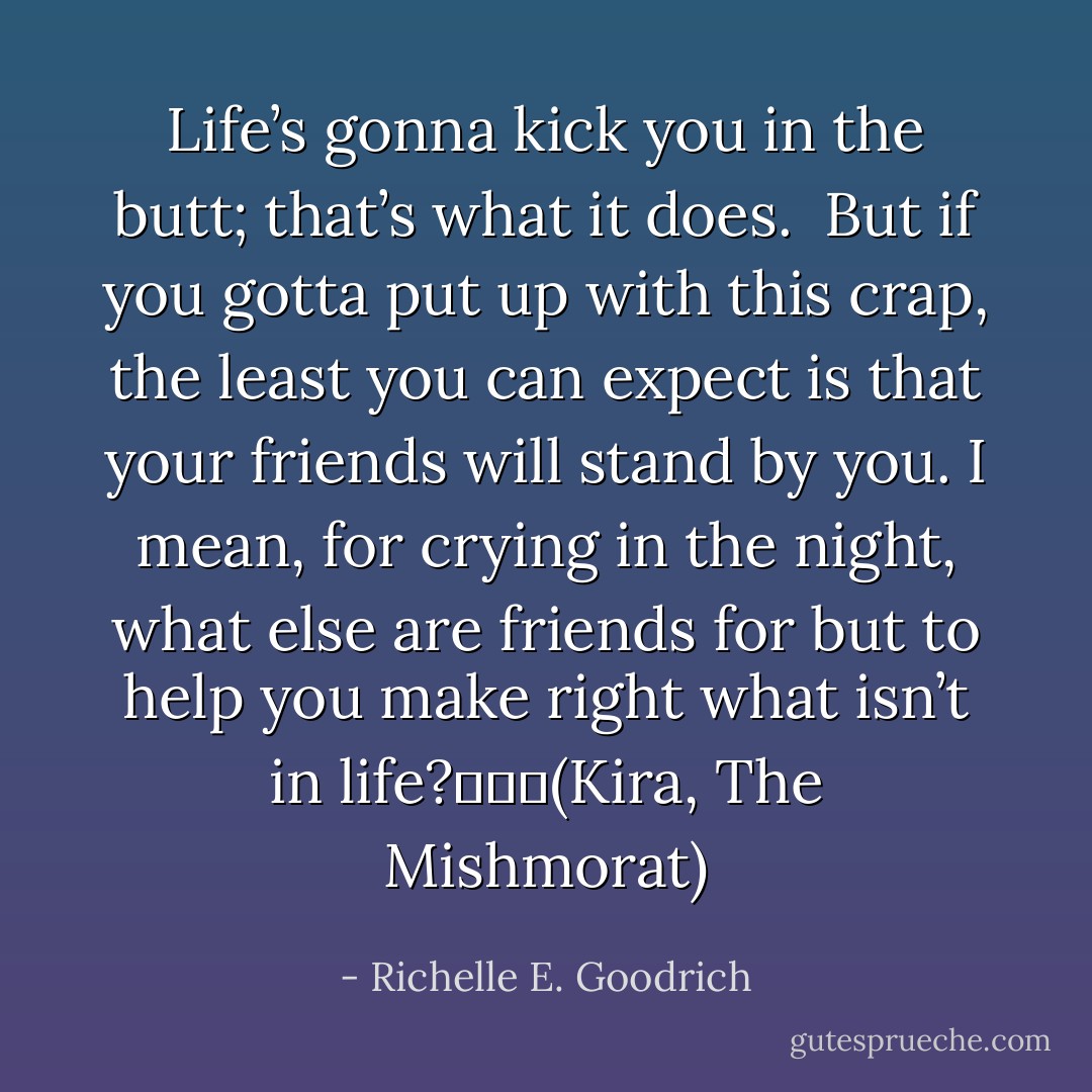 Life’s gonna kick you in the butt; that’s what it does. <br />But if you gotta put up with this crap, the least you can expect is that your friends will stand by you. I mean, for crying in the night, what else are friends for but to help you make right what isn’t in life?			(Kira, The Mishmorat) - Richelle E. Goodrich