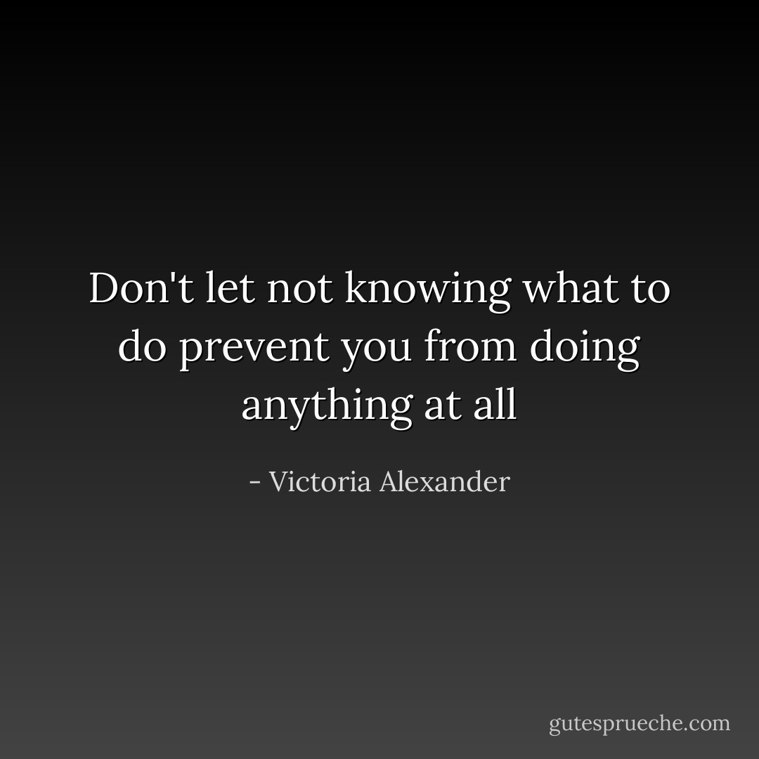 Don't let not knowing what to do prevent you from doing anything at all - Victoria Alexander