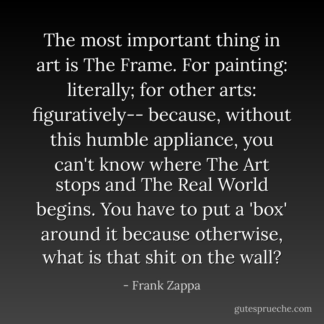 The most important thing in art is The Frame. For painting: literally; for other arts: figuratively-- because, without this humble appliance, you can't know where The Art stops and The Real World begins. You have to put a 'box' around it because otherwise, what is that shit on the wall? - Frank Zappa