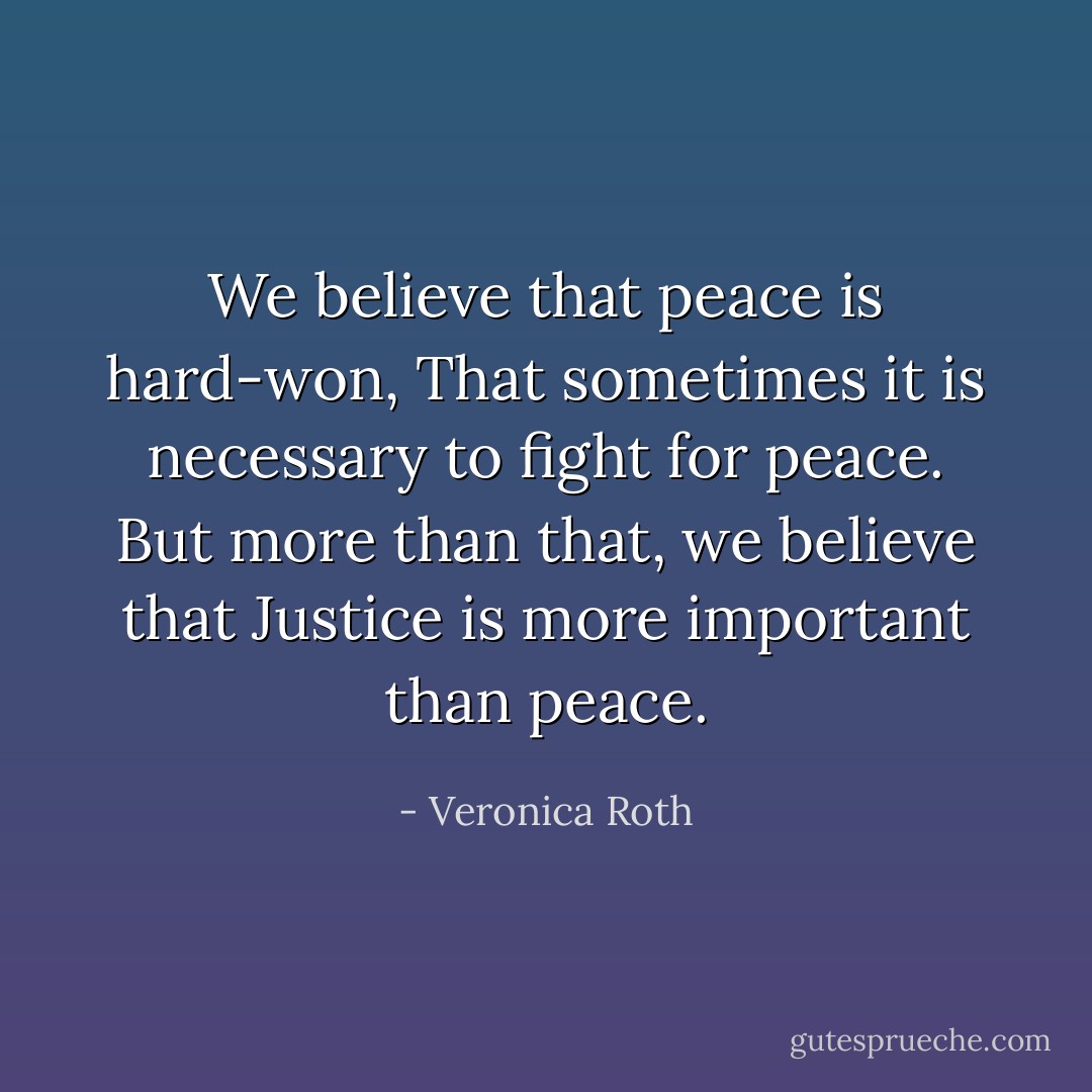We believe that peace is hard-won,<br />That sometimes it is necessary to fight for peace.<br />But more than that, we believe that<br />Justice is more important than peace. - Veronica Roth