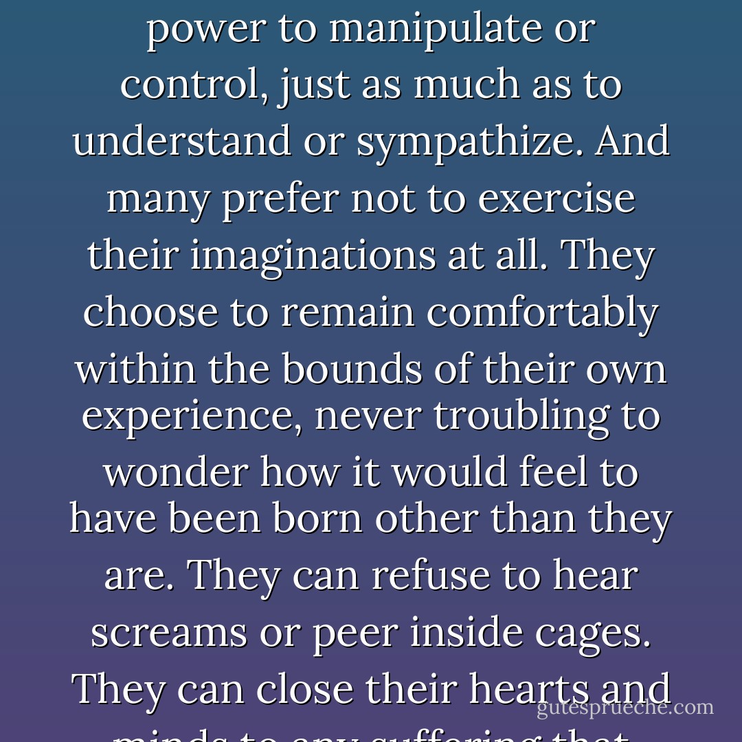 Unlike any other creature on this planet, human beings can learn and understand without having experienced. They can think themselves into other peoples’ places. Of course, this is a power like my brand of fictional magic that is morally neutral. One might use such a power to manipulate or control, just as much as to understand or sympathize. And many prefer not to exercise their imaginations at all. They choose to remain comfortably within the bounds of their own experience, never troubling to wonder how it would feel to have been born other than they are. They can refuse to hear screams or peer inside cages. They can close their hearts and minds to any suffering that does not touch them personally. They can refuse to know. I might be tempted to envy people who can live that way, except that I do not think that they have any fewer nightmares than I do. - J.K. Rowling