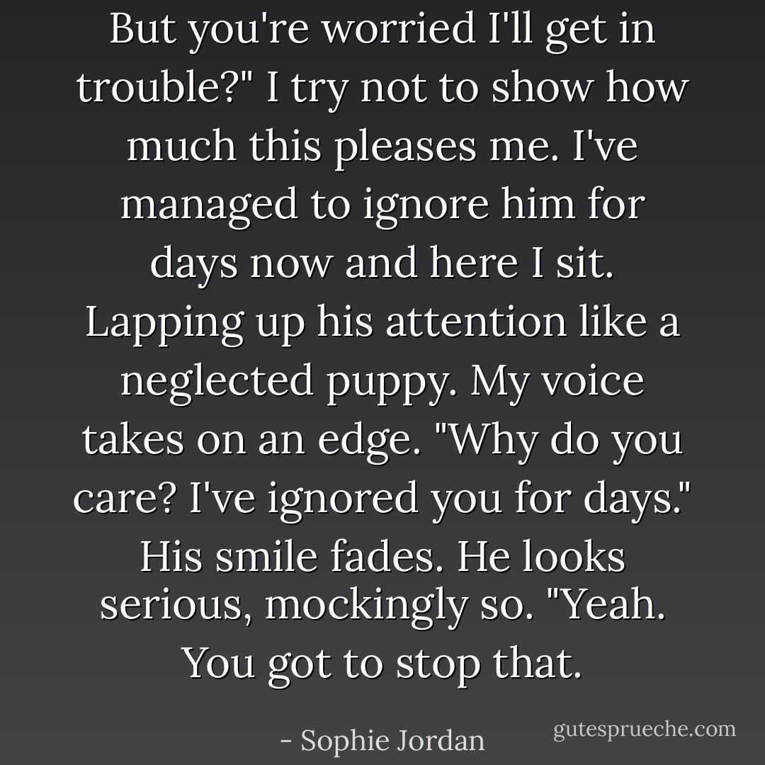 But you're worried I'll get in trouble?" I try not to show how much this pleases me. I've managed to ignore him for days now and here I sit. Lapping up his attention like a neglected puppy. My voice takes on an edge. "Why do you care? I've ignored you for days."<br />His smile fades. He looks serious, mockingly so. "Yeah. You got to stop that. - Sophie Jordan