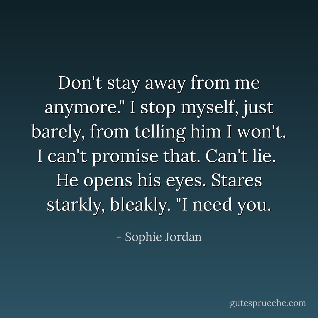 Don't stay away from me anymore."<br />I stop myself, just barely, from telling him I won't. I can't promise that. Can't lie. <br />He opens his eyes. Stares starkly, bleakly. "I <i>need</i> you. - Sophie Jordan