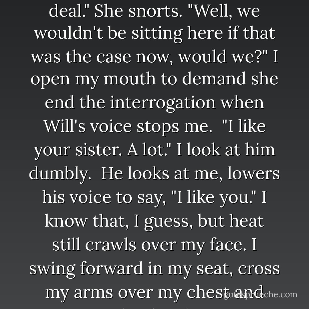 So what's the deal with you and my sister?" <br />He laughs shortly and rubs the back of his neck like something is there, tickling, tapping. <br />"Tamra." Clutching the dashboard, I turn and glare at her. "There is no <i>deal</i>."<br />She snorts. "Well, we wouldn't be sitting here if that was the case now, would we?"<br />I open my mouth to demand she end the interrogation when Will's voice stops me. <br />"I like your sister. A lot."<br />I look at him dumbly. <br />He looks at me, lowers his voice to say, "I like you."<br />I know that, I guess, but heat still crawls over my face. I swing forward in my seat, cross my arms over my chest and stare straight ahead. Can't stop shivering. Can't speak. My throat hurts too much. <br />"Jacinda," he says. <br />"I think you've shocked her," Tamra offers, then sighs. - Sophie Jordan