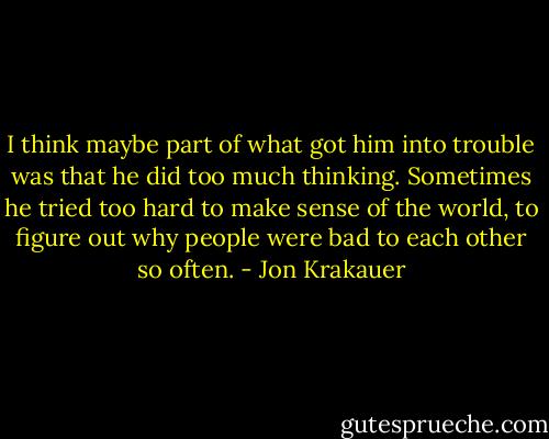 I think maybe part of what got him into trouble was that he did too much thinking. Sometimes he tried too hard to make sense of the world, to figure out why people were bad to each other so often. - Jon Krakauer