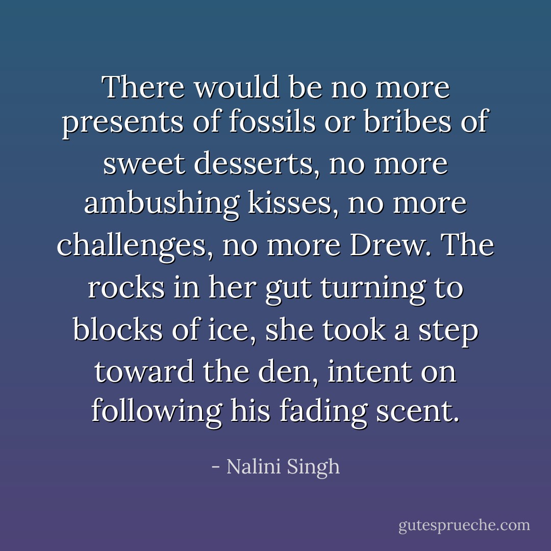 There would be no more presents of fossils or bribes of sweet desserts, no more ambushing kisses, no more challenges, no more Drew. The rocks in her gut turning to blocks of ice, she took a step toward the den, intent on following his fading scent. - Nalini Singh