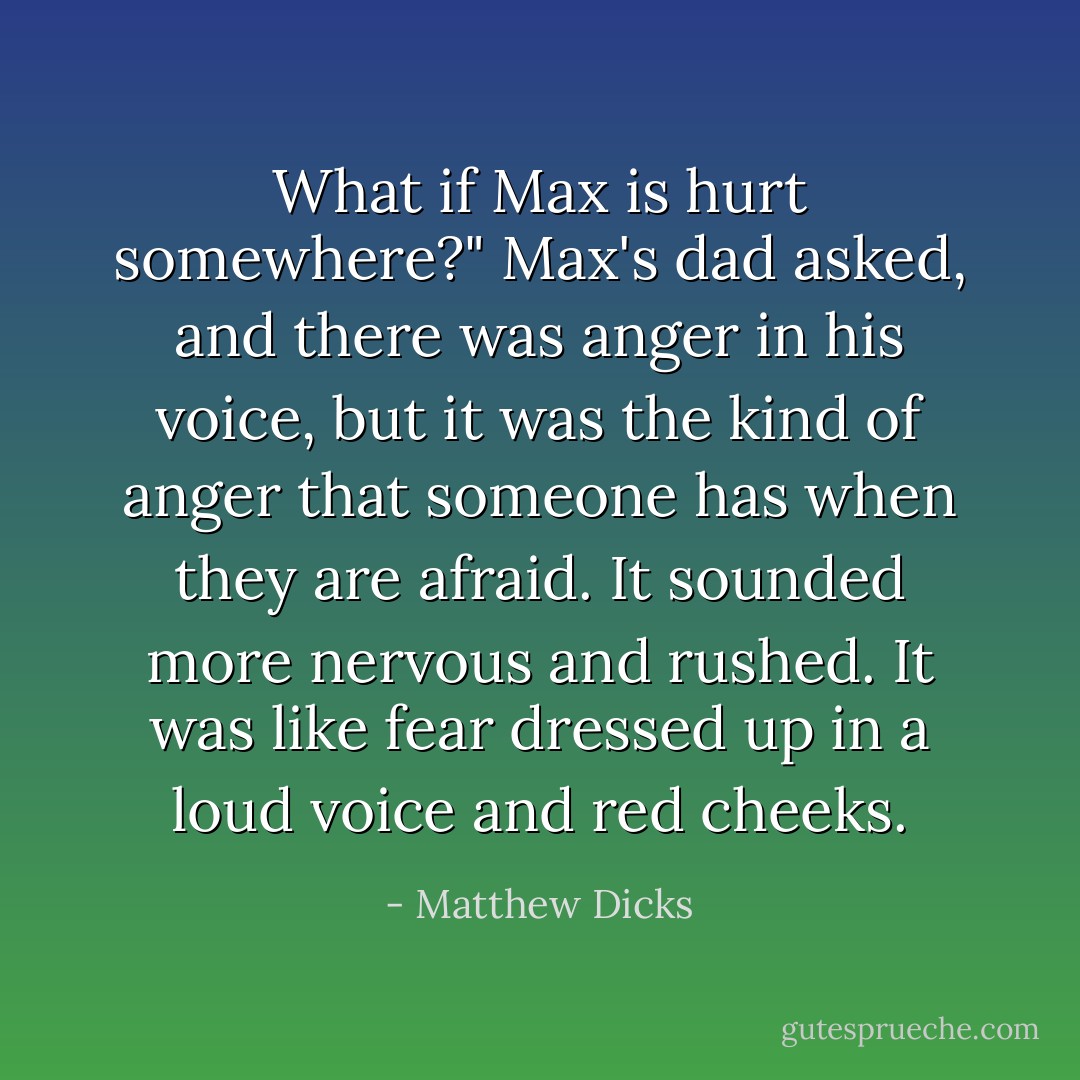 What if Max is hurt somewhere?" Max's dad asked, and there was anger in his voice, but it was the kind of anger that someone has when they are afraid. It sounded more nervous and rushed. It was like fear dressed up in a loud voice and red cheeks. - Matthew Dicks
