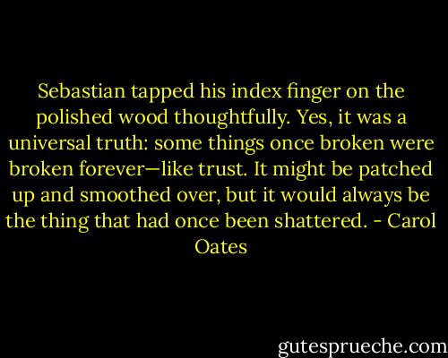 Sebastian tapped his index finger on the polished wood thoughtfully. Yes, it was a universal truth: some things once broken were broken forever—like trust. It might be patched up and smoothed over, but it would always be the thing that had once been shattered. - Carol Oates