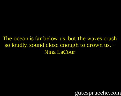 The ocean is far below us, but the waves crash so loudly, sound close enough to drown us. - Nina LaCour