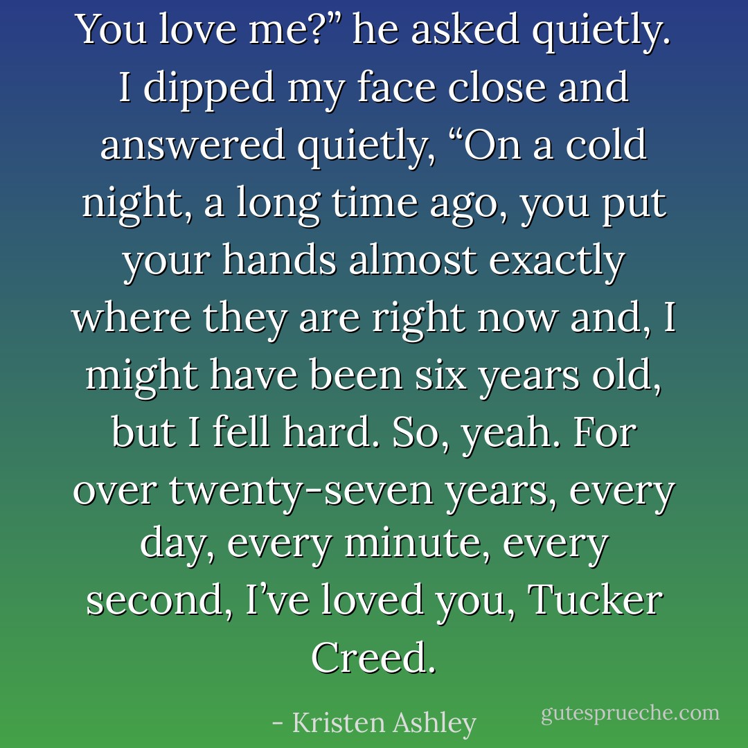 You love me?” he asked quietly. I dipped my face close and answered quietly, “On a cold night, a long time ago, you put your hands almost exactly where they are right now and, I might have been six years old, but I fell hard. So, yeah. For over twenty-seven years, every day, every minute, every second, I’ve loved you, Tucker Creed. - Kristen Ashley