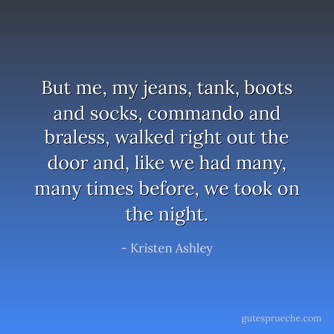 But me, my jeans, tank, boots and socks, commando and braless, walked right out the door and, like we had many, many times before, we took on the night. - Kristen Ashley