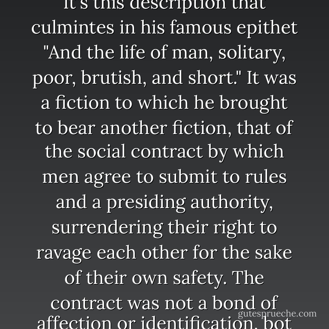 A precursor to the Social Darwinists, Hobbes argued from th premise that the primordial human condition was a war fought by each against each, so brutal and incesssant that it was impossible to develop industry or even agriculture or the arts while that condition persisted. It's this description that culmintes in his famous epithet "And the life of man, solitary, poor, brutish, and short." It was a fiction to which he brought to bear another fiction, that of the social contract by which men agree to submit to rules and a presiding authority, surrendering their right to ravage each other for the sake of their own safety. The contract was not a bond of affection or identification, bot a culture or religion binding togetehr a civilization, only a convenience. Men, in his view, as in that of many other European writers of the period, are stark, mechanical creatures, windup soldiers social only by strategy and not by nature... - Rebecca Solnit