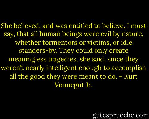 She believed, and was entitled to believe, I must say, that all human beings were evil by nature, whether tormentors or victims, or idle standers-by. They could only create meaningless tragedies, she said, since they weren't nearly intelligent enough to accomplish all the good they were meant to do. - Kurt Vonnegut Jr.