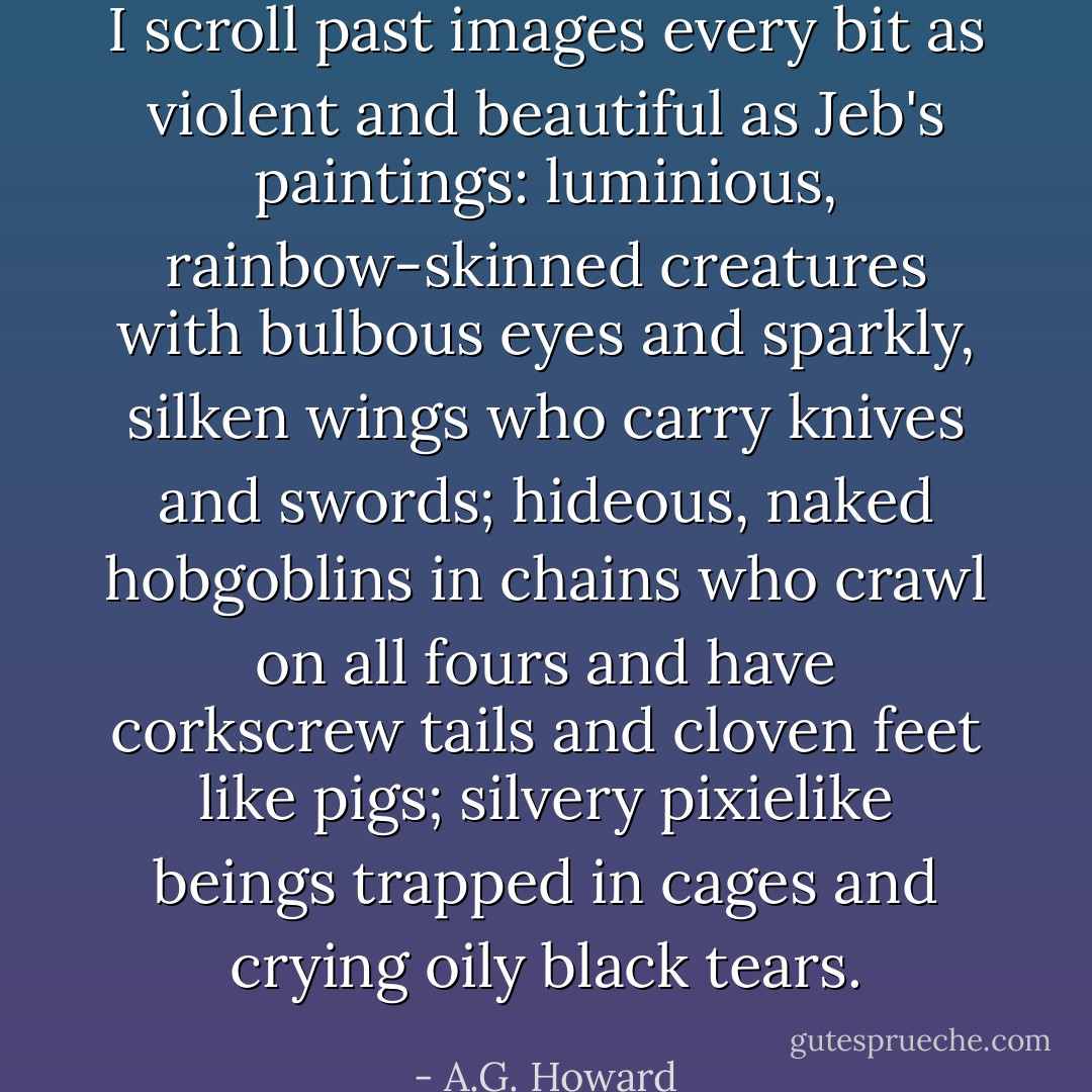I scroll past images every bit as violent and beautiful as Jeb's paintings: luminious, rainbow-skinned creatures with bulbous eyes and sparkly, silken wings who carry knives and swords; hideous, naked hobgoblins in chains who crawl on all fours and have corkscrew tails and cloven feet like pigs; silvery pixielike beings trapped in cages and crying oily black tears. - A.G. Howard