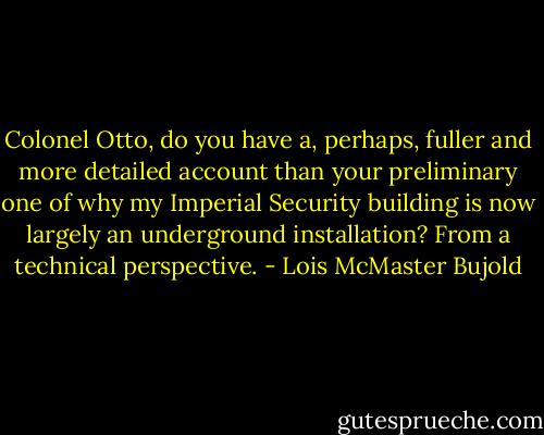 Colonel Otto, do you have a, perhaps, fuller and more detailed account than your preliminary one of why my Imperial Security building is now largely an underground installation? From a technical perspective. - Lois McMaster Bujold