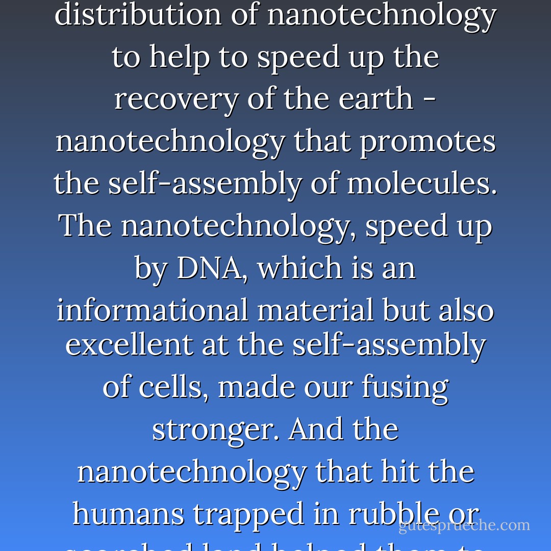 The bombs disrupted molecular structures. The cocktails included the distribution of nanotechnology to help to speed up the recovery of the earth - nanotechnology that promotes the self-assembly of molecules. The nanotechnology, speed up by DNA, which is an informational material but also excellent at the self-assembly of cells, made our fusing stronger. And the nanotechnology that hit the humans trapped in rubble or scorched land helped them to regenerate. - Julianna Baggott