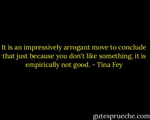 It is an impressively arrogant move to conclude that just because you don't like something, it is empirically not good. - Tina Fey