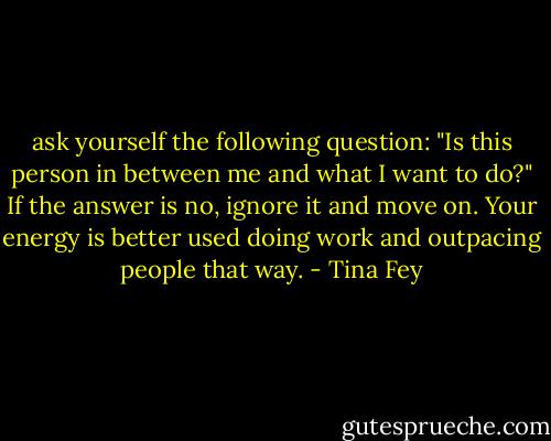 ask yourself the following question: "Is this person in between me and what I want to do?" If the answer is no, ignore it and move on. Your energy is better used doing work and outpacing people that way. - Tina Fey