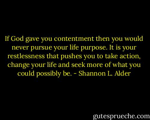 If God gave you contentment then you would never pursue your life purpose. It is your restlessness that pushes you to take action, change your life and seek more of what you could possibly be. - Shannon L. Alder