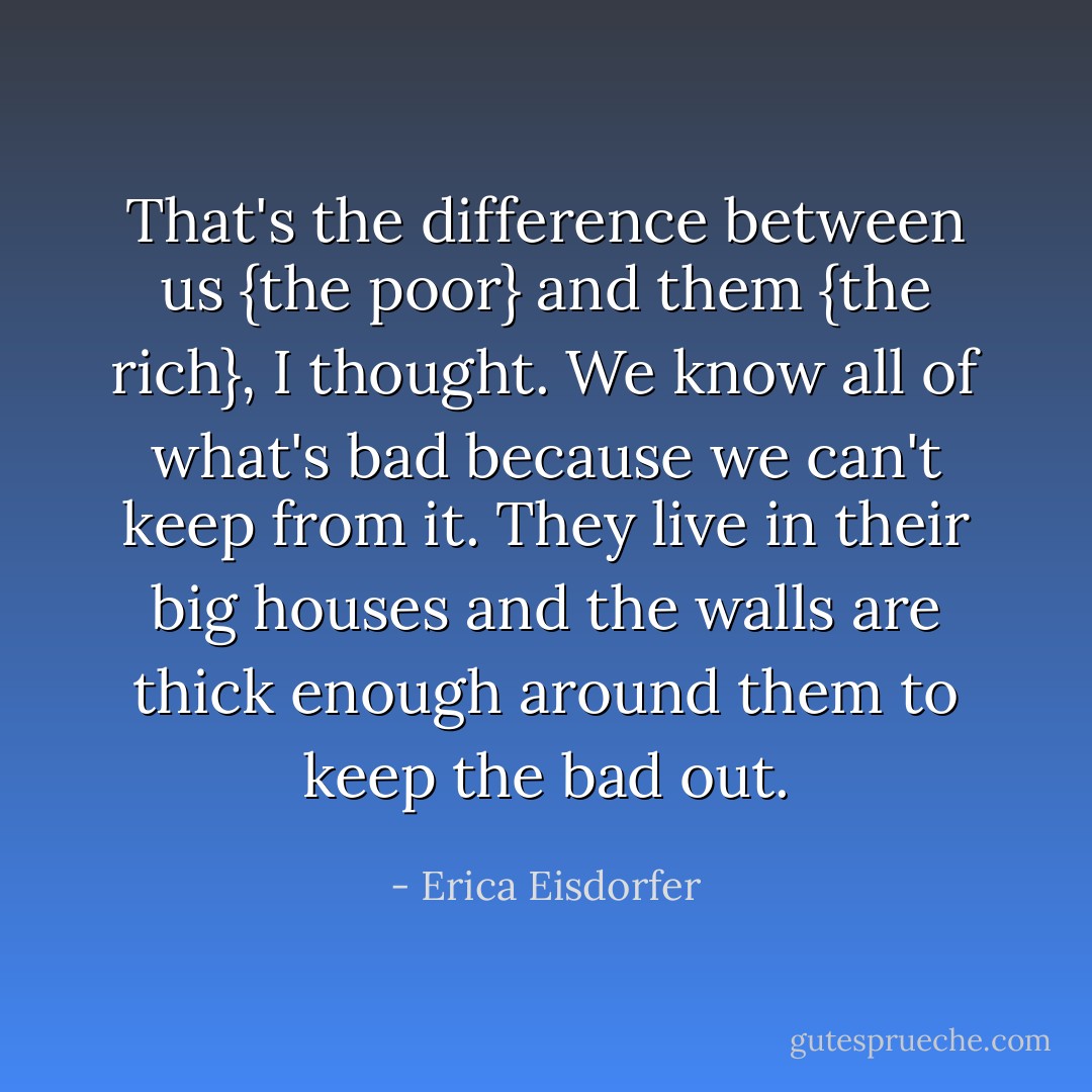 That's the difference between us {the poor} and them {the rich}, I thought. We know all of what's bad because we can't keep from it. They live in their big houses and the walls are thick enough around them to keep the bad out. - Erica Eisdorfer