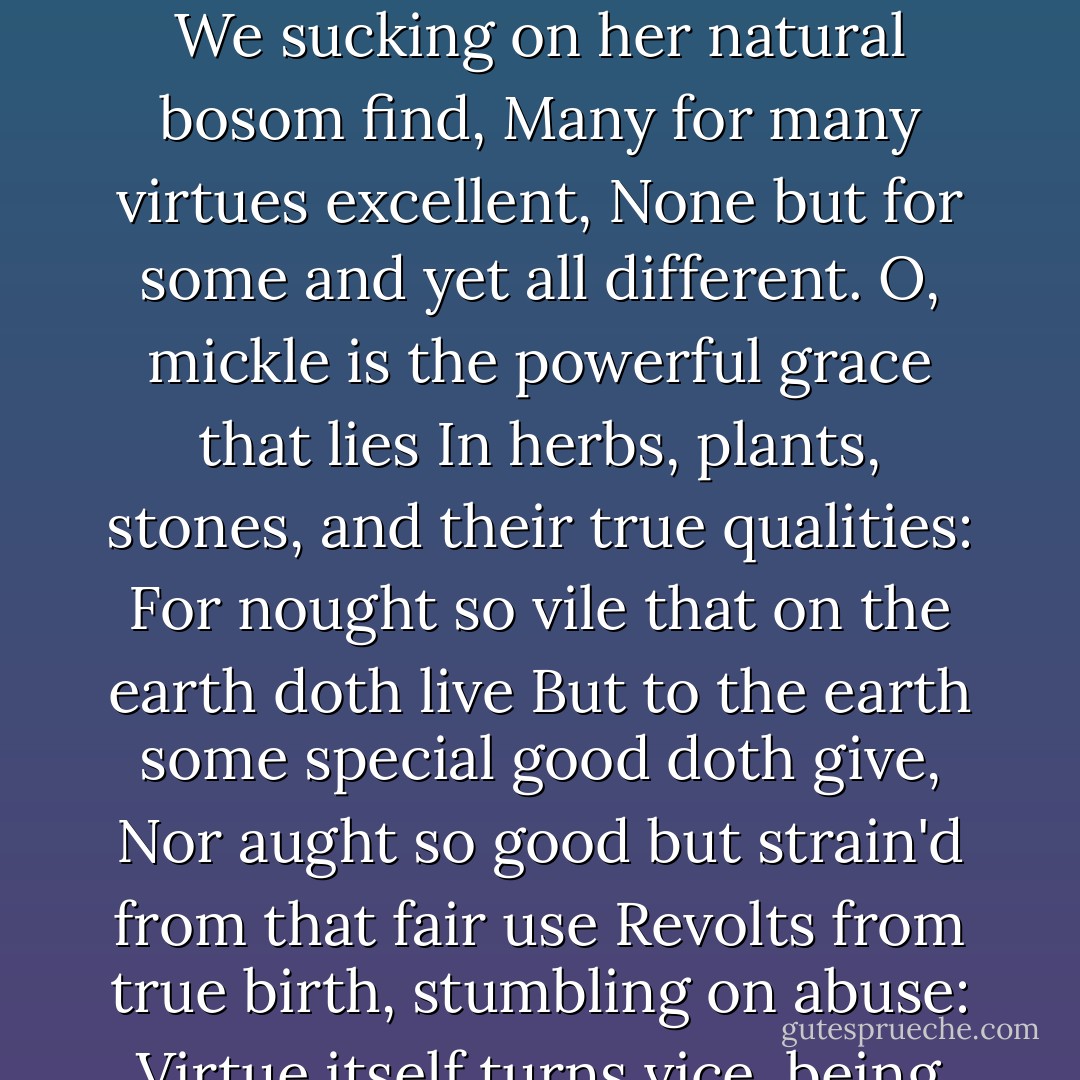 The grey-eyed morn smiles on the frowning night,<br />Chequering the eastern clouds with streaks of light,<br />And flecked darkness like a drunkard reels<br />From forth day's path and Titan's fiery wheels:<br />Now, ere the sun advance his burning eye,<br />The day to cheer and night's dank dew to dry,<br />I must up-fill this osier cage of ours<br />With baleful weeds and precious-juiced flowers.<br />The earth that's nature's mother is her tomb;<br />What is her burying grave that is her womb,<br />And from her womb children of divers kind<br />We sucking on her natural bosom find,<br />Many for many virtues excellent,<br />None but for some and yet all different.<br />O, mickle is the powerful grace that lies<br />In herbs, plants, stones, and their true qualities:<br />For nought so vile that on the earth doth live<br />But to the earth some special good doth give,<br />Nor aught so good but strain'd from that fair use<br />Revolts from true birth, stumbling on abuse:<br />Virtue itself turns vice, being misapplied;<br />And vice sometimes by action dignified.<br />Within the infant rind of this small flower<br />Poison hath residence and medicine power:<br />For this, being smelt, with that part cheers each part;<br />Being tasted, slays all senses with the heart.<br />Two such opposed kings encamp them still<br />In man as well as herbs, grace and rude will;<br />And where the worser is predominant,<br />Full soon the canker death eats up that plant. - William Shakespeare