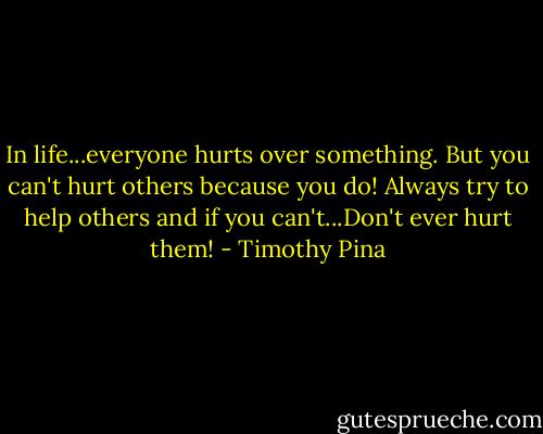 In life...everyone hurts over something. But you can't hurt others because you do! Always try to help others and if you can't...Don't ever hurt them! - Timothy Pina