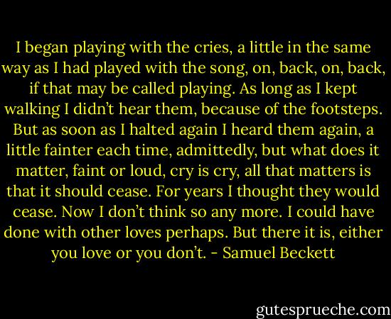 I began playing with the cries, a little in the same way as I had played with the song, on, back, on, back, if that may be called playing. As long as I kept walking I didn’t hear them, because of the footsteps. But as soon as I halted again I heard them again, a little fainter each time, admittedly, but what does it matter, faint or loud, cry is cry, all that matters is that it should cease. For years I thought they would cease. Now I don’t think so any more. I could have done with other loves perhaps. But there it is, either you love or you don’t. - Samuel Beckett