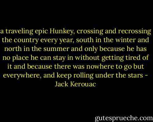 a traveling epic Hunkey, crossing and recrossing the country every year, south in the winter and north in the summer and only because he has no place he can stay in without getting tired of it and because there was nowhere to go but everywhere, and keep rolling under the stars - Jack Kerouac