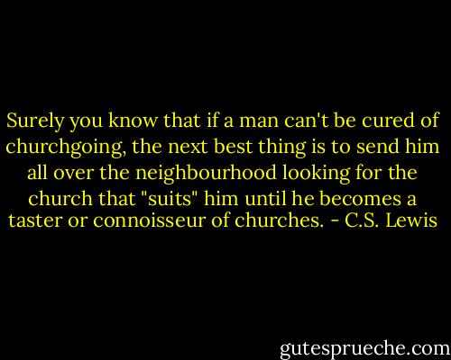 Surely you know that if a man can't be cured of churchgoing, the next best thing is to send him all over the neighbourhood looking for the church that "suits" him until he becomes a taster or connoisseur of churches. - C.S. Lewis