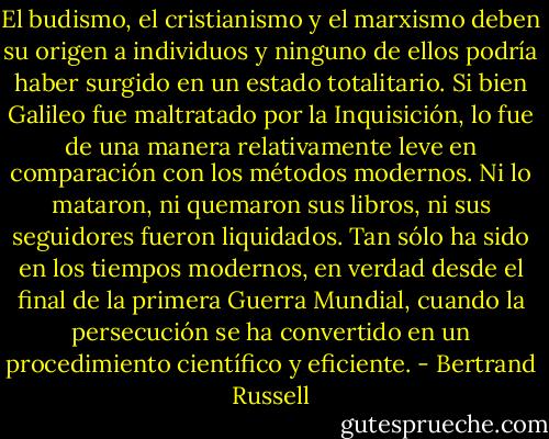 El budismo, el cristianismo y el marxismo deben su origen a individuos y ninguno de ellos podría haber surgido en un estado totalitario. Si bien Galileo fue maltratado por la Inquisición, lo fue de una manera relativamente leve en comparación con los métodos modernos. Ni lo mataron, ni quemaron sus libros, ni sus seguidores fueron liquidados. Tan sólo ha sido en los tiempos modernos, en verdad desde el final de la primera Guerra Mundial, cuando la persecución se ha convertido en un procedimiento científico y eficiente. - Bertrand Russell