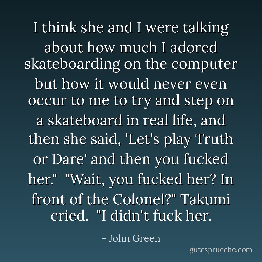 I think she and I were talking about how much I adored skateboarding on the computer but how it would never even occur to me to try and step on a skateboard in real life, and then she said, 'Let's play Truth or Dare' and then you fucked her." <br />"Wait, you <i>fucked</i> her? <i>In front of the Colonel?</i>" Takumi cried. <br />"I didn't fuck her. - John Green
