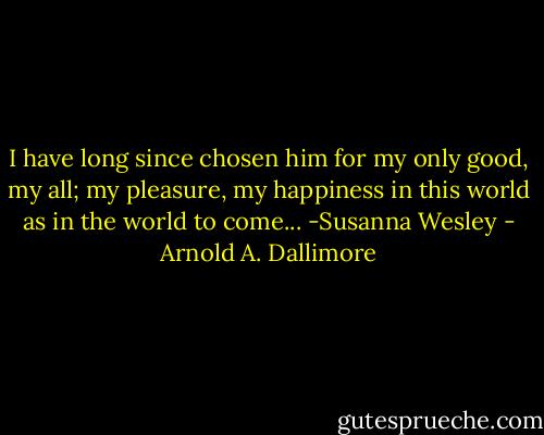I have long since chosen him for my only good, my all; my pleasure, my happiness in this world as in the world to come... -Susanna Wesley - Arnold A. Dallimore