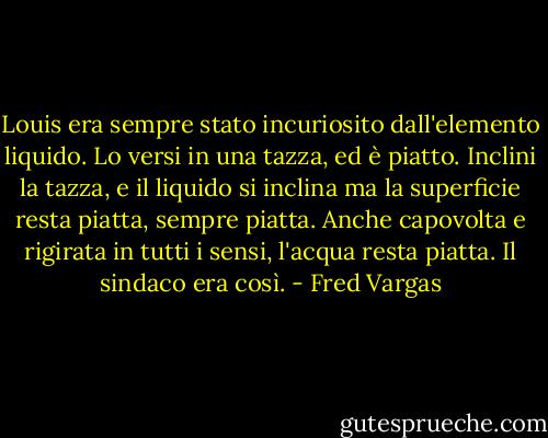 Louis era sempre stato incuriosito dall'elemento liquido. Lo versi in una tazza, ed è piatto. Inclini la tazza, e il liquido si inclina ma la superficie resta piatta, sempre piatta. Anche capovolta e rigirata in tutti i sensi, l'acqua resta piatta. Il sindaco era così. - Fred Vargas