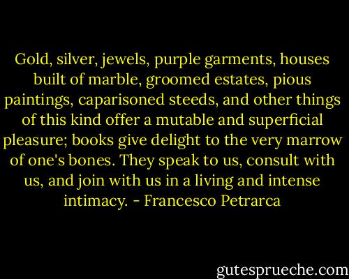 Gold, silver, jewels, purple garments, houses built of marble, groomed estates, pious paintings, caparisoned steeds, and other things of this kind offer a mutable and superficial pleasure; books give delight to the very marrow of one's bones. They speak to us, consult with us, and join with us in a living and intense intimacy. - Francesco Petrarca