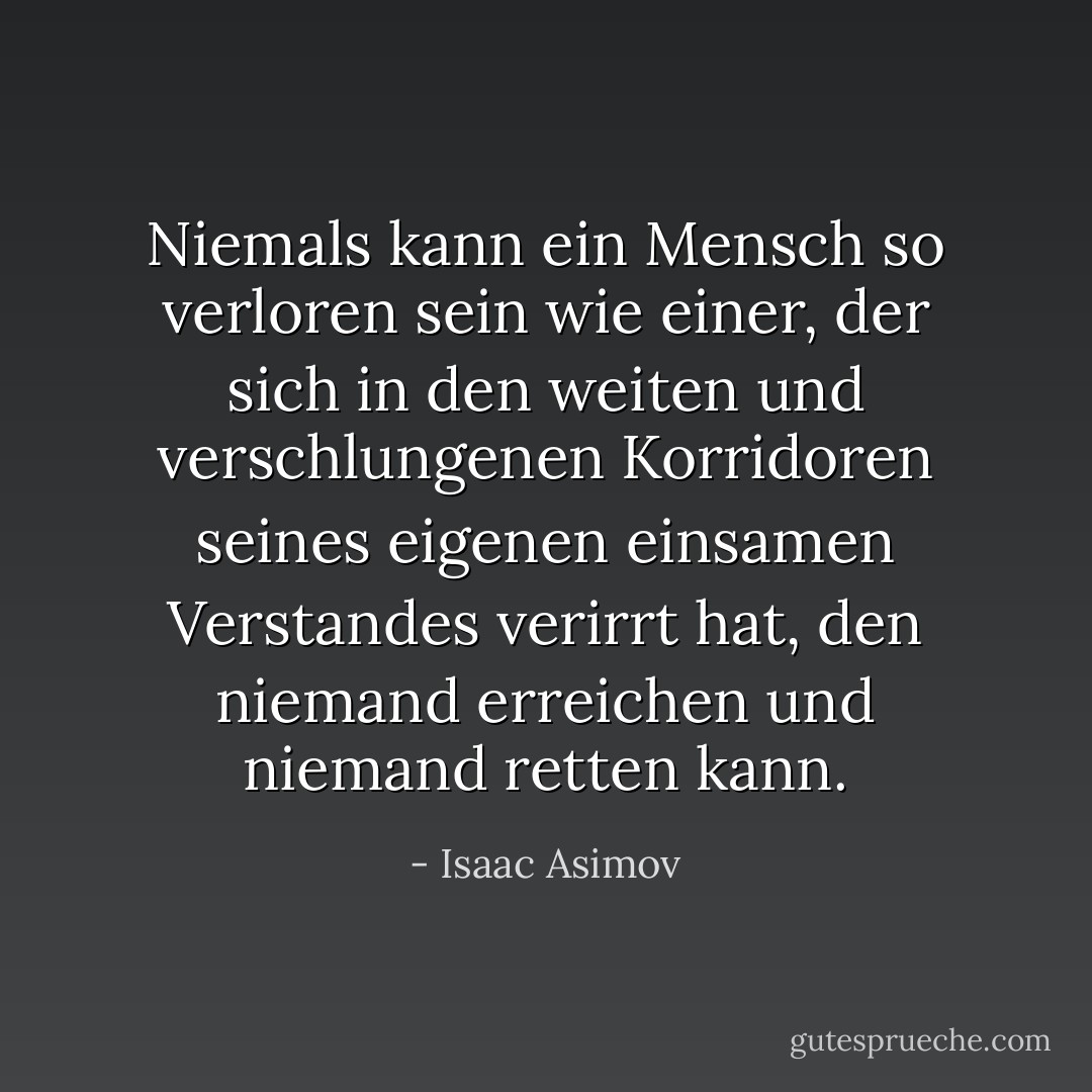 Niemals kann ein Mensch so verloren sein wie einer, der sich in den weiten und verschlungenen Korridoren seines eigenen einsamen Verstandes verirrt hat, den niemand erreichen und niemand retten kann. - Isaac Asimov<
