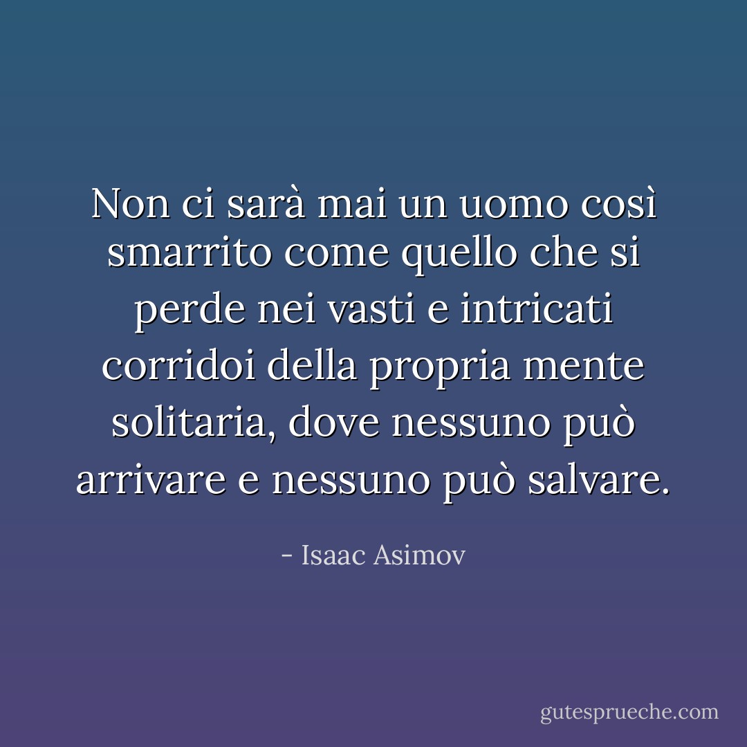 Non ci sarà mai un uomo così smarrito come quello che si perde nei vasti e intricati corridoi della propria mente solitaria, dove nessuno può arrivare e nessuno può salvare. - Isaac Asimov