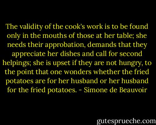 The validity of the cook's work is to be found only in the mouths of those at her table; she needs their approbation, demands that they appreciate her dishes and call for second helpings; she is upset if they are not hungry, to the point that one wonders whether the fried potatoes are for her husband or her husband for the fried potatoes. - Simone de Beauvoir