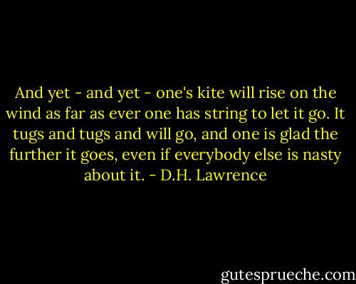 And yet - and yet - one's kite will rise on the wind as far as ever one has string to let it go. It tugs and tugs and will go, and one is glad the further it goes, even if everybody else is nasty about it. - D.H. Lawrence