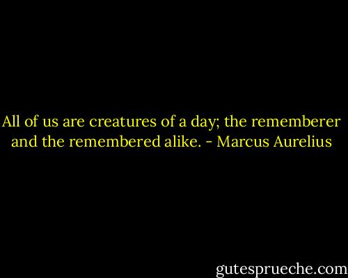 All of us are creatures of a day; the rememberer and the remembered alike. - Marcus Aurelius