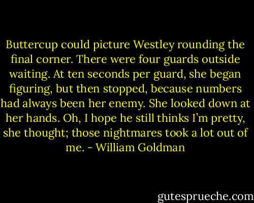 Buttercup could picture Westley rounding the final corner. There were four guards outside waiting. At ten seconds per guard, she began figuring, but then stopped, because numbers had always been her enemy. She looked down at her hands. Oh, I hope he still thinks I’m pretty, she thought; those nightmares took a lot out of me. - William Goldman